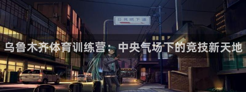 米兰体育官网下载是干嘛的公司:乌鲁木齐体育训练营:中央气场下